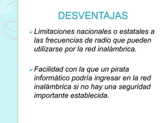 DESVENTAJAS
Limitaciones nacionales o estatales a
las frecuencias de radio que pueden
utilizarse por la red inalámbrica.
Facilidad con la que un pirata
informático podría ingresar en la red
inalámbrica si no hay una seguridad
importante establecida.
 