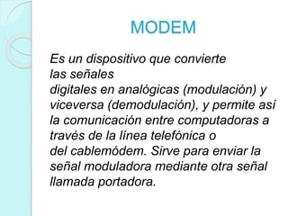 MODEM
Es un dispositivo que convierte
las señales
digitales en analógicas (modulación) y
viceversa (demodulación), y permite así
la comunicación entre computadoras a
través de la línea telefónica o
del cablemódem. Sirve para enviar la
señal moduladora mediante otra señal
llamada portadora.
 