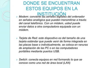 DONDE SE ENCUENTRAN
ESTOS EQUIPOS EN LA
INSTITUCIÓN Modem: convierte las señales digitales del ordenador
en señales analógica que pueden transmitirse a través
del canal telefónico. Con un módem, usted puede
enviar datos a otra computadora equipada con un
módem.
 Tarjeta de Red: este dispositivo es del tamaño de una
tarjeta estándar que puede venir de forma integrada en
las placas base o individualmente, se coloca en ranuras
de ampliación de las PC o en las computadores
portátiles mediante puertos USB.
 Switch: conecta equipos en red formando lo que se
conoce como una red de área local (LAN)
 