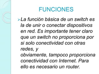 FUNCIONES
La función básica de un switch es
la de unir o conectar dispositivos
en red. Es importante tener claro
que un switch no proporciona por
si solo conectividad con otras
redes, y
obviamente, tampoco proporciona
conectividad con Internet. Para
ello es necesario un router.
 