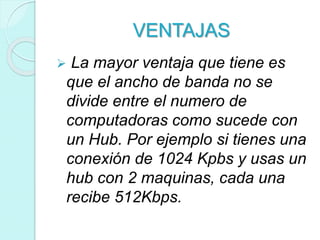 VENTAJAS
 La mayor ventaja que tiene es
que el ancho de banda no se
divide entre el numero de
computadoras como sucede con
un Hub. Por ejemplo si tienes una
conexión de 1024 Kpbs y usas un
hub con 2 maquinas, cada una
recibe 512Kbps.
 