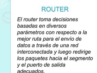 ROUTER
El router toma decisiones
basadas en diversos
parámetros con respecto a la
mejor ruta para el envío de
datos a través de una red
interconectada y luego redirige
los paquetes hacia el segmento
y el puerto de salida
 