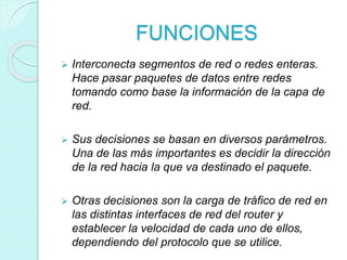 FUNCIONES
 Interconecta segmentos de red o redes enteras.
Hace pasar paquetes de datos entre redes
tomando como base la información de la capa de
red.
 Sus decisiones se basan en diversos parámetros.
Una de las más importantes es decidir la dirección
de la red hacia la que va destinado el paquete.
 Otras decisiones son la carga de tráfico de red en
las distintas interfaces de red del router y
establecer la velocidad de cada uno de ellos,
dependiendo del protocolo que se utilice.
 