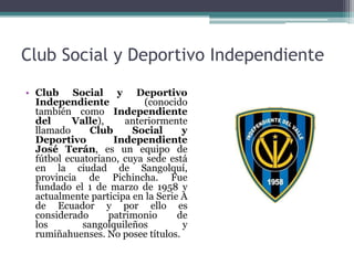 Club Social y Deportivo Independiente
• Club Social y Deportivo
Independiente (conocido
también como Independiente
del Valle), anteriormente
llamado Club Social y
Deportivo Independiente
José Terán, es un equipo de
fútbol ecuatoriano, cuya sede está
en la ciudad de Sangolquí,
provincia de Pichincha. Fue
fundado el 1 de marzo de 1958 y
actualmente participa en la Serie A
de Ecuador y por ello es
considerado patrimonio de
los sangolquileños y
rumiñahuenses. No posee títulos.
 