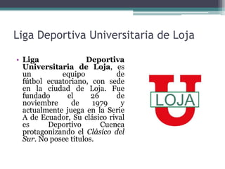 Liga Deportiva Universitaria de Loja
• Liga Deportiva
Universitaria de Loja, es
un equipo de
fútbol ecuatoriano, con sede
en la ciudad de Loja. Fue
fundado el 26 de
noviembre de 1979 y
actualmente juega en la Serie
A de Ecuador, Su clásico rival
es Deportivo Cuenca
protagonizando el Clásico del
Sur. No posee títulos.
 
