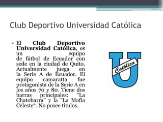 Club Deportivo Universidad Católica
• El Club Deportivo
Universidad Católica, es
un equipo
de fútbol de Ecuador con
sede en la ciudad de Quito.
Actualmente juega en
la Serie A de Ecuador. El
equipo camaratta fue
protagonista de la Serie A en
los años 70 y 80. Tiene dos
barras principales: "La
Chatobarra" y la "La Mafia
Celeste“. No posee títulos.
 