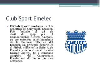 Club Sport Emelec
• El Club Sport Emelec es un club
deportivo de Guayaquil, Ecuador.
Fue fundado el 28 de
abril de 1929 por el
estadounidense George Capwell,
en ese entonces superintendente
de la Empresa Eléctrica del
Ecuador. Su principal deporte es
el fútbol, milita en la Serie A de
Ecuador y es local en el Estadio
George Capwell. Se a coronado
campeón del Campeonato
Ecuatoriano de Fútbol en diez
ocasiones.
 
