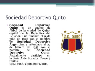 Sociedad Deportivo Quito
• Sociedad Deportivo
Quito es un equipo de
fútbol de la ciudad de Quito,
capital de la República del
Ecuador. Fue fundado el 9 de
julio de 1940 con el nombre
de Sociedad Deportiva
Argentina y refundado el 27
de febrero de 1955 con el
nombre de Sociedad
Deportivo Quito.
Actualmente participa en
la Serie A de Ecuador. Posee 5
títulos:
1964, 1968, 2008, 2009, 2011.
 