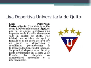 Liga Deportiva Universitaria de Quito
• Liga Deportiva
Universitaria (conocido también
como LDU o simplemente Liga), es
uno de los clubes deportivos más
importantes de Ecuador tiene como
sede la ciudad de Quito. Fue
iniciado en octubre de 1918 y
fundado el 11 de enero de 1930 por
un grupo de deportistas y
estudiantes pertenecientes a
la Universidad Central del Ecuador.
Su principal deporte es el fútbol y
juega actualmente en la Serie A de
Ecuador, ha obtenido 10
campeonatos nacionales y 4
internacionales
 