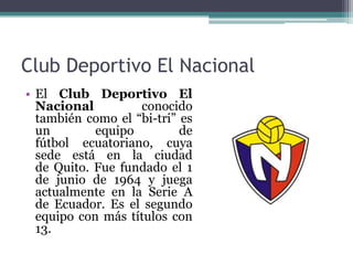 Club Deportivo El Nacional
• El Club Deportivo El
Nacional conocido
también como el “bi-tri” es
un equipo de
fútbol ecuatoriano, cuya
sede está en la ciudad
de Quito. Fue fundado el 1
de junio de 1964 y juega
actualmente en la Serie A
de Ecuador. Es el segundo
equipo con más títulos con
13.
 