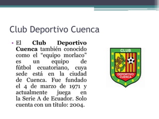 Club Deportivo Cuenca
• El Club Deportivo
Cuenca también conocido
como el “equipo morlaco”
es un equipo de
fútbol ecuatoriano, cuya
sede está en la ciudad
de Cuenca. Fue fundado
el 4 de marzo de 1971 y
actualmente juega en
la Serie A de Ecuador. Solo
cuenta con un título: 2004.
 