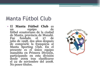 Manta Fútbol Club
• El Manta Fútbol Club es
un equipo de
fútbol ecuatoriano de la ciudad
de Manta, provincia de Manabí.
Fue fundado el 27 de
julio de 1998, dos años después
de comprarle la franquicia al
Manta Sporting Club. En el
presente es el único equipo
manabita en Primera División,
participando en esta división
desde 2009 tras clasificarse
el 22 de noviembre del 2008.
No posee títulos.
 