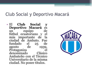 Club Social y Deportivo Macará
• El Club Social y
Deportivo Macará es
un equipo de
fútbol ecuatoriano y el
más importante de la
ciudad de Ambato. Fue
fundado el 25 de
agosto de 1939.
Protagoniza el
denominado Clásico
Ambateño con el Técnico
Universitario de la misma
ciudad. No posee títulos.
 