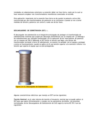 instalados en subestaciones exteriores su conexión deber ser fase-tierra, razón por la cual se
hace necesario emplear tres transformadores monofásicos conectados en estrella.
Otra aplicación importante de la conexión fase-tierra se da cuando la potencia activa (VA)
suministrada por dos transformadores de potencial no es suficiente o cuando se van a tomar
medidas de tensión y potencia con control a cada una de las fases.
DESCARGADORES DE SOBRETENSION (DST) ::.
El descargador de sobretensión es el dispositivo encargado de proteger el transformador de
sobretensiones externas que surgen por descargas atmosféricas con un impulso de 1,2/50mseg o
las sobretensiones por maniobra presentadas con la operación de los interruptores de potencia
con un impulso de 250/2.500mseg; el DST limita la tensión que llega a los bornes del
transformador enviando a tierra la sobretensión, se conecta en paralelo con el equipo a proteger
y entra en funcionamiento cuando se aplica en él una tensión superior a la nominal e inferior a la
tensión que soporta el equipo que se está protegiendo.
Figura 2.4.12. Descargador de Sobretensión
Algunas características eléctricas que maneja un DST son las siguientes:
Tensión Nominal: es el valor máximo de tensión a frecuencia nominal que se puede aplicar al
DST para que opere eficientemente y cumpla con los parámetros de diseño. Las tensiones
normalizadas de los Descargadores de Sobretensión de ZnO según la norma IEC 99-3 son los
siguientes:
 
