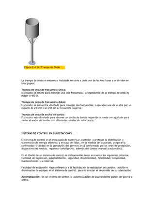 Figura 2.4.14. Trampa de Onda
La trampa de onda se encuentra instalada en serie a cada una de las tres fases y se dividen en
tres grupos:
Trampa de onda de frecuencia única:
El circuito se diseña para manejar una sola frecuencia, la impedancia de la trampa de onda es
mayor a 400 O.
Trampa de onda de frecuencia doble:
El circuito se encuentra diseñado para manejar dos frecuencias, separadas una de la otra por un
espacio de 25 kHz o un 25% de la frecuencia superior.
Trampa de onda de ancho de banda:
El circuito esta diseñado para obtener un ancho de banda requerido o puede ser ajustado para
variar el ancho de bandas con diferentes niveles de inductancia.
SISTEMAS DE CONTROL EN SUBESTACIONES ::.
El sistema de control es el encargado de supervisar, controlar y proteger la distribución y
transmisión de energía eléctrica y en caso de fallas, en la medida de lo posible, asegurar la
continuidad y calidad en la prestación del servicio, está conformado por los relés de protección,
dispositivos de medida, registro y señalización, además del control manual y automático.
En el diseño de un sistema de control es indispensable tener en cuenta los siguientes criterios:
facilidad de expansión, automatización, seguridad, disponibilidad, flexibilidad, simplicidad,
mantenimiento y la interfaz.
Facilidad de expansión: Hace referencia a la facilidad en la realización de cambios, adición o
disminución de equipos en el sistema de control, para no afectar el desarrollo de la subestación.
Automatización: En un sistema de control la automatización de sus funciones puede ser pasiva o
activa.
 