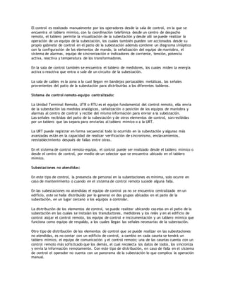 El control es realizado manualmente por los operadores desde la sala de control, en la que se
encuentra el tablero mímico, con la coordinación telefónica desde un centro de despacho
remoto, el tablero permite la visualización de la subestación y desde allí se puede realizar la
operación de un equipo de la subestación, los cuales también pueden ser accionados desde su
propio gabinete de control en el patio de la subestación además contiene un diagrama sinóptico
con la configuración de los elementos de mando, la señalización del equipo de maniobra, el
sistema de alarmas, equipo de sincronización e indicadores de corriente, tensión, potencia
activa, reactiva y temperatura de los transformadores.
En la sala de control también se encuentra el tablero de medidores, los cuales miden la energía
activa o reactiva que entra o sale de un circuito de la subestación.
La sala de cables es la zona a la cual llegan en bandejas portacables metálicas, las señales
provenientes del patio de la subestación para distribuirlas a los diferentes tableros.
Sistema de control remoto-equipo centralizado:
La Unidad Terminal Remota, UTR o RTU es el equipo fundamental del control remoto, ella envía
de la subestación las medidas analógicas, señalización o posición de los equipos de maniobra y
alarmas al centro de control y recibe del mismo información para enviar a la subestación.
Las señales recibidas del patio de la subestación y de otros elementos de control, son recibidas
por un tablero que las separa para enviarlas al tablero mímico o a la URT.
La URT puede registrar en forma secuencial todo lo ocurrido en la subestación y algunas más
avanzadas están en la capacidad de realizar verificación de sincronismo, enclavamientos,
reestablecimiento después de fallas entre otras.
En el sistema de control remoto-equipo, el control puede ser realizado desde el tablero mímico o
desde el centro de control, por medio de un selector que se encuentra ubicado en el tablero
mímico.
Subestaciones no atendidas:
En este tipo de control, la presencia de personal en la subestaciones es mínima, solo ocurre en
caso de mantenimiento o cuando en el sistema de control remoto sucede alguna falla.
En las subestaciones no atendidas el equipo de control ya no se encuentra centralizado en un
edificio, este se halla distribuido por lo general en dos grupos ubicados en el patio de la
subestación, en un lugar cercano a los equipos a controlar.
La distribución de los elementos de control, se puede realizar ubicando casetas en el patio de la
subestación en las cuales se instalan los transductores, medidores y los relés y en el edificio de
control alojar el control remoto, los equipo de control e instrumentación y un tablero mímico que
funciona como equipo de respaldo, a los cuales llegan las señales necesarias de la subestación.
Otro tipo de distribución de los elementos de control que se puede realizar en las subestaciones
no atendidas, es no contar con un edificio de control, a cambio en cada caseta se tendrá un
tablero mímico, el equipo de comunicación y el control remoto; una de las casetas cuenta con un
control remoto más sofisticado que los demás, el cual recolecta los datos de todos, los sincroniza
y envía la información remotamente. Con este tipo de distribución, en caso de falla en el sistema
de control el operador no cuenta con un panorama de la subestación lo que complica la operación
manual.
 