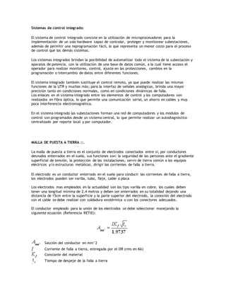 Sistemas de control integrado:
El sistema de control integrado consiste en la utilización de microprocesadores para la
implementación de un solo hardware capaz de controlar, proteger y monitorear subestaciones,
además de permitir una reprogramación fácil, lo que representa un menor costo para el proceso
de control que los demás sistemas.
Los sistemas integrados brindan la posibilidad de automatizar todo el sistema de la subestación y
aparatos de potencia, con la utilización de una base de datos común, a la cual tiene acceso el
operador para realizar monitoreo, control, ajuste en las protecciones, cambios en la
programación o intercambio de datos entre diferentes funciones.
El sistema integrado también sustituye el control remoto, ya que puede realizar las mismas
funciones de la UTR y muchas más; para la interfaz de señales analógicas, brinda una mayor
precisión tanto en condiciones normales, como en condiciones dinámicas de falla.
Los enlaces en el sistema integrado entre los elementos de control y los computadores son
realizados en fibra óptica, lo que permite una comunicación serial, un ahorro en cables y muy
poca interferencia electromagnética.
En el sistema integrado las subestaciones forman una red de computadores y los módulos de
control son programados desde un sistema central, lo que permite realizar un autodiagnóstico
centralizado por reporte local y por computador.
MALLA DE PUESTA A TIERRA ::.
La malla de puesta a tierra es el conjunto de electrodos conectados entre si, por conductores
desnudos enterrados en el suelo, sus funciones son: la seguridad de las personas ante el gradiente
superficial de tensión, la protección de las instalaciones, servir de tierra común a los equipos
eléctricos y/o estructuras metálicas, dirigir las corrientes de falla a tierra.
El electrodo es un conductor enterrado en el suelo para conducir las corrientes de falla a tierra,
los electrodos pueden ser varilla, tubo, fleje, cable o placa
Los electrodos mas empleados en la actualidad son los tipo varilla en cobre, los cuales deben
tener una longitud mínima de 2.4 metros y deben ser enterrados en su totalidad dejando una
distancia de 15cm entre la superficie y la parte superior del electrodo, la conexión del electrodo
con el cable se debe realizar con soldadura exotérmica o con los conectores adecuados.
El conductor empleado para la unión de los electrodos se debe seleccionar manejando la
siguiente ecuación (Referencia RETIE):
Sección del conductor en mm^2
Corriente de falla a tierra, entregada por el OR (rms en KA)
Constante del material
Tiempo de despeje de la falla a tierra
 