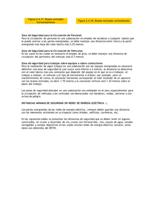Figura 2.4.17. Brazos estirados
horizontalmente
Figura 2.4.18. Brazos estirados verticalmente
Zona de Seguridad para la Circulación de Personal:
Para la circulación de personal en una subestación sin empleo de escaleras o cualquier objeto que
lo pueda acercar a las partes energizadas, se debe manejar una distancia entre tierra y la parte
energizada mas baja del valor básico más 2.25 metros.
Zona de Seguridad para la Circulación de Vehículos:
En los casos en los cuales es necesario el empleo de grúa, se debe manejar una distancia de
circulación del perímetro del vehiculo más 0.7 metros.
Zona de seguridad para trabajos sobre equipos o sobre conductores:
Para la realización de algún trabajo en una subestación con los equipos energizados es necesario
delimitar una zona de seguridad la cual nunca será inferior a 3 metros, la distancia se determina
con el valor básico mas una constante que depende del equipo en el que se va a trabajar, el
trabajo a realizar, el vehiculo y el tipo de herramienta a utilizar; por ejemplo, para un
mantenimiento de rutina, la constante horizontal corresponde al valor estándar de un operario
con los brazos estirados, es decir 1.75 metros y la constante vertical será 1.25 metros sobre el
plano del trabajo.
Las zonas de seguridad laterales en una subestación son señaladas en el piso, especialmente para
la circulación de vehículos y las verticales son demarcadas con banderas, mallas, barreras o con
avisos de peligro.
DISTANCIAS MÍNIMAS DE SEGURIDAD EN REDES DE ENERGÍA ELÉCTRICA ::.
Las partes energizadas de las redes de energía eléctrica, siempre deben guardar una distancia
con los elementos existentes en su trayecto como árboles, edificios, carreteras, etc.
En las siguientes tablas se presentan las distancias de seguridad que se deben tener en lugares
construidos, en cruces y recorridos de vía, cruces con ferrocarriles, ríos, cauces de agua, canales
navegables y campos deportivos en los cuales existan redes de energía eléctrica cercana, estos
datos son obtenidos del RETIE.
 