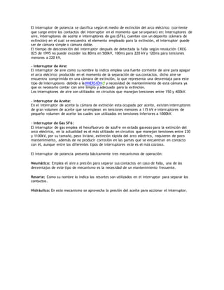 El interruptor de potencia se clasifica según el medio de extinción del arco eléctrico (corriente
que surge entre los contactos del interruptor en el momento que se separan) en: interruptores de
aire, interruptores de aceite e interruptores de gas (SF6), cuentan con un deposito (cámara de
extinción) en el cual se encuentra el elemento empleado para la extinción, el interruptor puede
ser de cámara simple o cámara doble.
El tiempo de desconexión del interruptor después de detectada la falla según resolución CREG
025 de 1995 no puede exceder los 80ms en 500kV, 100ms para 220 kV y 120ms para tensiones
menores a 220 kV.
- Interruptor de Aire:
El interruptor de aire como su nombre lo indica emplea una fuerte corriente de aire para apagar
el arco eléctrico producido en el momento de la separación de sus contactos, dicho aire se
encuentra comprimido en una cámara de extinción, lo que representa una desventaja para este
tipo de interruptores debido a laINVERSIÓN y necesidad de mantenimiento de esta cámara ya
que es necesario contar con aire limpio y adecuado para la extinción.
Los interruptores de aire son utilizados en circuitos que manejan tensiones entre 150 y 400kV.
- Interruptor de Aceite:
En el interruptor de aceite la cámara de extinción esta ocupada por aceite, existen interruptores
de gran volumen de aceite que se emplean en tensiones menores a 115 kV e interruptores de
pequeño volumen de aceite los cuales son utilizados en tensiones inferiores a 1000kV.
- Interruptor de Gas SF6:
El interruptor de gas emplea el hexafluoruro de azufre en estado gaseoso para la extinción del
arco eléctrico, en la actualidad es el más utilizado en circuitos que manejan tensiones entre 230
y 1100kV, por su tamaño, peso liviano, extinción rápida del arco eléctrico, requieren de poco
mantenimiento, además de no producir corrosión en las partes que se encuentran en contacto
con él, aunque entre los diferentes tipos de interruptores este es el más costoso.
El interruptor de potencia presenta básicamente tres mecanismos de operación:
Neumático: Emplea el aire a presión para separar sus contactos en caso de falla, una de las
desventajas de este tipo de mecanismo es la necesidad de un mantenimiento frecuente.
Resorte: Como su nombre lo indica los resortes son utilizados en el interruptor para separar los
contactos.
Hidráulico: En este mecanismo se aprovecha la presión del aceite para accionar el interruptor.
 