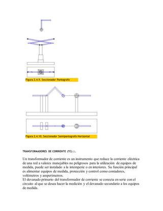 Figura 2.4.9. Seccionador Pantografo
Figura 2.4.10. Seccionador Semipantografo Horizontal
TRANSFORMADORES DE CORRIENTE (TC) ::.
Un transformador de corriente es un instrumento que reduce la corriente eléctrica
de una red a valores manejables no peligrosos para la utilización de equipos de
medida, puede ser instalado a la intemperie o en interiores. Su función principal
es alimentar equipos de medida, protección y control como contadores,
voltímetros y amperímetros.
El devanado primario del transformador de corriente se conecta en serie con el
circuito al que se desea hacer la medición y el devanado secundario a los equipos
de medida.
 
