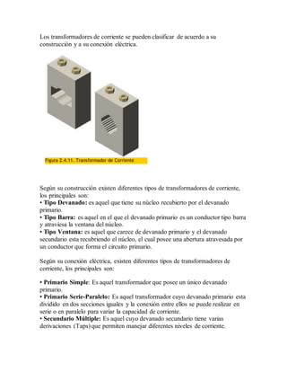 Los transformadores de corriente se pueden clasificar de acuerdo a su
construcción y a su conexión eléctrica.
Figura 2.4.11. Transformador de Corriente
Según su construcción existen diferentes tipos de transformadores de corriente,
los principales son:
• Tipo Devanado: es aquel que tiene su núcleo recubierto por el devanado
primario.
• Tipo Barra: es aquel en el que el devanado primario es un conductor tipo barra
y atraviesa la ventana del núcleo.
• Tipo Ventana: es aquel que carece de devanado primario y el devanado
secundario esta recubriendo el núcleo, el cual posee una abertura atravesada por
un conductor que forma el circuito primario.
Según su conexión eléctrica, existen diferentes tipos de transformadores de
corriente, los principales son:
• Primario Simple: Es aquel transformador que posee un único devanado
primario.
• Primario Serie-Paralelo: Es aquel transformador cuyo devanado primario esta
dividido en dos secciones iguales y la conexión entre ellos se puede realizar en
serie o en paralelo para variar la capacidad de corriente.
• Secundario Múltiple: Es aquel cuyo devanado secundario tiene varias
derivaciones (Taps) que permiten manejar diferentes niveles de corriente.
 