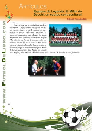 12
www.FutbolDeLibro.com
Artículos
Equipos de Leyenda: El Milan de
Sacchi, un equipo contracultural
Daniel Fernández
Con esa derrota se ponía fin a un ciclo
histórico. Los jugadores no aguantaban a
un técnico obsesivo, que les hacía entrenar
horas y horas cuestiones tácticas, la
siguiente anécdota explicada por Santiago
Segurola, nos permite entenderlo mejor:
”La obsesión de Sacchi le ocupaba todos los
minutos del día. Un día se acercó a Van Basten
mientras el jugador almorzaba. Quería precisar un
detalle del juego, un problema menor que a Sacchi
le parecía inaplazable. Van Basten no aguantó
más. Se giró y miró a Sacchi. “Mientras como, ¿no?”, contestó. Se acababa un ciclo fascinante.”
 