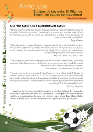 13
www.FutbolDeLibro.com
Artículos
Daniel Fernández
Equipos de Leyenda: El Milan de
Sacchi, un equipo contracultural
4. EL POST SACCHISMO Y LA HERENCIA DE SACCHI
“Mario Sconcerti escribió que el Milan de Sacchi cuando se movía parecía la migración de
un pueblo. Ese fanatismo atacante expresado de local o de visitante alteró los viejos códigos
del catenaccio. Luego, Arrigo Sacchi fue maltratado por la crítica porque la sociedad no
suele perdonar a los innovadores”
Jorge Valdano
“Mourinho persigue conseguir lo que ha conseguido Sacchi: Ser la referencia. Corren tiem-
pos de dominio, Mourinho y Benítez, dos entrenadores más protagonistas que los jugado-
res, sin embargo, ninguno de los dos serán como Cruyff y Sacchi porque ninguno de los dos
han innovado para sobredimensionar el fútbol”
Marcos López (Blog futbolitis)
“Hay equipos que quedan en la memoria y otros en la historia. El Brasil del 82 quedó en la
memoria e Italia, la campeona, en la historia. No siempre van unidas. Aquel Ajax, aquel
Milan y este Barça aúnan la memoria y la historia”
Juan Manuel Lillo (Entrenador de Fútbol)
“La parte enferma de la propuesta de Sacchi apareció en la última final de la copa de
Europa. Debimos sospecharlo antes: la idea del ex entrenador del Milan (en ese momento
seleccionador italiano) contenía la desagradable posibilidad de despojar a los futbolistas del
protagonismo del juego. Sacchi tuvo la virtud de ser original, pero sus tesis han degenerado
en el triunfo de la dictadura del sistema.”
Santiago Segurola
A raíz de Sacchi, como apuntábamos antes, se dignificó la figura del entrenador,
aparecieron legiones de técnicos más preparados, la concepción del entrenamiento
cambió, pero confundimos la parte con el todo. Como aclara Juan Manuel Lillo,
“después de Sacchi, muchos vivíamos más pendientes del saque de meta rival, que del propio”.
 