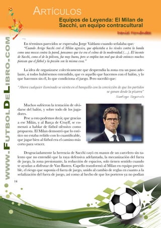 14
www.FutbolDeLibro.com
Artículos
Equipos de Leyenda: El Milan de
Sacchi, un equipo contracultural
Daniel Fernández
En términos parecidos se expresaba Jorge Valdano cuando señalaba que:
“Cuando Arrigo Sacchi creó el Milan agresivo, que aplastaba a los rivales contra la banda
como una mosca contra la pared, pensamos que ése era el colmo de la modernidad.(…). El invento
de Sacchi, como el de la pólvora, fue muy bueno, pero se emplea tan mal que desde entonces muchos
piensan que el fútbol y la presión son la misma cosa.”
La idea de organizarse colectivamente que desprendía la zona era un paso ade-
lante, si todos hubiésemos entendido, que es aquello que hacemos con el balón, y lo
que hacemos sin él, lo que condiciona el juego. Pero sucedió que:
“Ahora cualquier iluminado se sienta en el banquillo con la convicción de que los partidos
se ganan desde la pizarra”
Santiago Segurola
Muchos sufrieron la tentación de olvi-
darse del balón, y sobre todo de los juga-
dores.
Pese a esto podemos decir, que gracias
a ese Milán, y al Barça de Cruyff, se co-
menzó a hablar de fútbol ofensivo como
propuesta. El Milan demostró que lo esté-
tico no estaba reñido con lo cuantificable,
que jugar bien al fútbol era el camino más
corto para vencer.
Desgraciadamente la herencia de Sacchi cayó en manos de un carcelero sin ta-
lento que no entendió que la raya defensiva adelantada, la mecanización del fuera
de juego, la zona presionante, la reducción de espacios, solo tienen sentido cuando
te ayudan a disfrutar de Van Basten. Capello transformó al Milan en equipo previsi-
ble, el riesgo que suponía el fuera de juego, unido al cambio de reglas en cuanto a la
señalización del fuera de juego, así como al hecho de que los porteros ya no podían
 