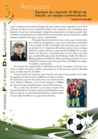 15
www.FutbolDeLibro.com
Artículos
Daniel Fernández
Equipos de Leyenda: El Milan de
Sacchi, un equipo contracultural
coger el balón con las manos después de una cesión de un compañero cerca de la
portería. La idea ya no era quitarle el balón a los contrarios, sino acumularse para
esperar el error. Los contraataques vertiginosos, la posesión en campo contrario, die-
ron lugar a los pelotazos sin sentido. Decía un entrenador, que Sacchi pintó la capilla
sixtina y Capello inició poco a poco su demolición.
El propio Sacchi descubrió en sus carnes, que el entrenador
no es nada sin sus jugadores, y que son estos los que condicionan
y dan sentido al estilo. Su periplo en la selección, pese a estar a
un penalti de ser campeona del mundo, jamás estuvo acompa-
ñada de ese juego vibrante y espectacular del Milan de su etapa.
Al fin y al cabo, pese a que Italia junto en esos años a una más
que considerable generación de futbolistas, Gullit, Van Basten y
Rijark jugaban con Holanda. Ellos aportaban el talento, la crea-
tividad y la inventiva necesaria para hacer del Milan un conjun-
to temible y espectacular.
En la Euro 96, cuando Italia es eliminada en la fase de grupos, a Sacchi lo re-
ciben en Italia con gritos, insultos, menosprecios, la Gazzeta que antes lo llamaba
genio, lo tilda entonces de bufón.
Como muchos que ganaron antes, Sacchi creyó que el que ganaba era él. Que
los jugadores podían ser prescindibles en su idea y método.
Su trayectoria a partir de entonces fue una cadena de fra-
casos (Atlético y Parma), y un retorno amargo a su Milán,
que demostró que segundas partes nunca fueron buenas.
Pese a todo esto, Sacchi es ya un mito, es parte de la
historia del futbol, el modesto zapatero de Fusigniano cum-
plió el sueño de ser entrenador profesional, y sin pretender-
lo trascendió. Su Milan es ya parte de la historia.
 