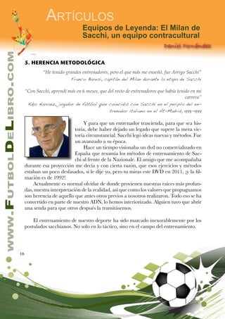 16
www.FutbolDeLibro.com
Artículos
Equipos de Leyenda: El Milan de
Sacchi, un equipo contracultural
Daniel Fernández
5. HERENCIA METODOLÓGICA
“He tenido grandes entrenadores, pero el que más me enseñó, fue Arrigo Sacchi”
Franco Baresi, capitán del Milan durante la etapa de Sacchi
“Con Sacchi, aprendí más en 6 meses, que del resto de entrenadores que había tenido en mi
carrera”
Kiko Narvaez, jugador de fútbol que coincidió con Sacchi en el periplo del en-
trenador italiano en el At-Madrid, 1998-1999
Y para que un entrenador trascienda, para que sea his-
toria, debe haber dejado un legado que supere la mera vic-
toria circunstancial. Sacchi legó ideas nuevas y métodos. Fue
un avanzado a su época.
Hace un tiempo visionaba un dvd no comercializado en
España que resumía los métodos de entrenamiento de Sac-
chi al frente de la Nazionale. El amigo que me acompañaba
durante esa proyección me decía y con cierta razón, que esos ejercicios y métodos
estaban un poco desfasados, si le dije yo, pero tu miras este DVD en 2011, ¡y la fil-
mación es de 1992!
Actualmente es normal olvidar de donde provienen nuestras raíces más profun-
das, nuestra interpretación de la realidad, así que como los valores que propugnamos
son herencia de aquello que antes otros previos a nosotros realizaron. Todo eso se ha
convertido en parte de nuestro ADN, lo hemos interiorizado. Alguien tuvo que abrir
una senda para que otros después la transitásemos.
El entrenamiento de nuestro deporte ha sido marcado inexorablemente por los
postulados sacchianos. No solo en lo táctico, sino en el campo del entrenamiento.
 