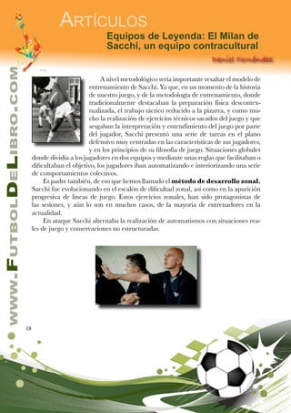 18
www.FutbolDeLibro.com
Artículos
Equipos de Leyenda: El Milan de
Sacchi, un equipo contracultural
Daniel Fernández
A nivel metodológico sería importante resaltar el modelo de
entrenamiento de Sacchi. Ya que, en un momento de la historia
de nuestro juego, y de la metodología de entrenamiento, donde
tradicionalmente destacaban la preparación física descontex-
tualizada, el trabajo táctico reducido a la pizarra, y como mu-
cho la realización de ejercicios técnicos sacados del juego y que
sesgaban la interpretación y entendimiento del juego por parte
del jugador, Sacchi presentó una serie de tareas en el plano
defensivo muy centradas en las características de sus jugadores,
y en los principios de su filosofía de juego. Situaciones globales
donde dividía a los jugadores en dos equipos y mediante unas reglas que facilitaban o
dificultaban el objetivo, los jugadores iban automatizando e interiorizando una serie
de comportamientos colectivos.
Es padre también, de eso que hemos llamado el método de desarrollo zonal.
Sacchi fue evolucionando en el escalón de dificultad zonal, así como en la aparición
progresiva de líneas de juego. Estos ejercicios zonales, han sido protagonistas de
las sesiones, y aún lo son en muchos casos, de la mayoría de entrenadores en la
actualidad.
En ataque Sacchi alternaba la realización de automatismos con situaciones rea-
les de juego y conservaciones no estructuradas.
 