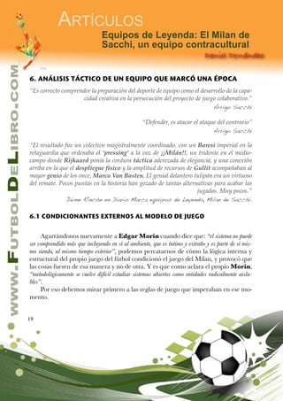 19
www.FutbolDeLibro.com
Artículos
Daniel Fernández
Equipos de Leyenda: El Milan de
Sacchi, un equipo contracultural
6. ANÁLISIS TÁCTICO DE UN EQUIPO QUE MARCÓ UNA ÉPOCA
“Es correcto comprender la preparación del deporte de equipo como el desarrollo de la capa-
cidad creativa en la persecución del proyecto de juego colaborativo.”
Arrigo Sacchi
“Defender, es atacar el ataque del contrario”
Arrigo Sacchi
“El resultado fue un colectivo magistralmente coordinado, con un Baresi imperial en la
retaguardia que ordenaba el ‘pressing’ a la voz de ¡¡Milán!!, un tridente en el medio-
campo donde Rijkaard ponía la cordura táctica aderezada de elegancia, y una conexión
arriba en la que el despliegue físico y la amplitud de recursos de Gullit acompañaban al
mayor genio de los once, Marco Van Basten. El genial delantero tulipán era un virtuoso
del remate. Pocos puntas en la historia han gozado de tantas alternativas para acabar las
jugadas. Muy pocos.”
Jaime Rincón en Diario Marca equipos de Leyenda, Milan de Sacchi.
6.1 CONDICIONANTES EXTERNOS AL MODELO DE JUEGO
Agarrándonos nuevamente a Edgar Morin cuando dice que: “el sistema no puede
ser comprendido más que incluyendo en sí al ambiente, que es íntimo y extraño y es parte de sí mis-
mo siendo, al mismo tiempo exterior”, podemos percatarnos de cómo la lógica interna y
estructural del propio juego del fútbol condicionó el juego del Milan, y provocó que
las cosas fuesen de esa manera y no de otra. Y es que como aclara el propio Morin,
“metodológicamente se vuelve difícil estudiar sistemas abiertos como entidades radicalmente aisla-
bles”.
Por eso debemos mirar primero a las reglas de juego que imperaban en ese mo-
mento.
 