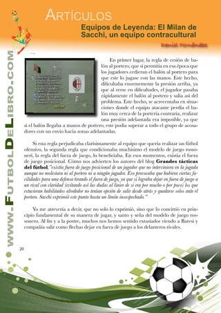20
www.FutbolDeLibro.com
Artículos
Equipos de Leyenda: El Milan de
Sacchi, un equipo contracultural
Daniel Fernández
En primer lugar, la regla de cesión de ba-
lón al portero, que sí permitía en esa época que
los jugadores cedieran el balón al portero para
que este lo jugase con las manos. Este hecho,
dificultaba enormemente la presión arriba, ya
que al verse en dificultades, el jugador pasaba
rápidamente el balón al portero y salía así del
problema. Este hecho, se acrecentaba en situa-
ciones donde el equipo atacante perdía el ba-
lón muy cerca de la portería contraria, realizar
una presión adelantada era imposible, ya que
si el balón llegaba a manos de portero, este podía superar a todo el grupo de acosa-
dores con un envío hacia zonas adelantadas.
Si esta regla perjudicaba clarísimamente al equipo que quería realizar un fútbol
ofensivo, la segunda regla que condicionaba muchísimo el modelo de juego rosso-
neri, la regla del fuera de juego, lo beneficiaba. En esos momentos, existía el fuera
de juego posicional. Cómo nos advierten los autores del blog Grandes tácticas
del fútbol,”existía fuera de juego posicional de un jugador que no interviniera en la jugada
aunque no molestara ni al portero ni a ningún jugador. Eso provocaba que hubiera ciertas fa-
cilidades para una defensa tirando el fuera de juego, ya que si lograba dejar en fuera de juego a
un rival con claridad (evitando así las dudas al linier de si era por mucho o por poco) los que
estuvieran habilitados alrededor no tenían opción de salir desde atrás y quedarse solos ante el
portero. Sacchi exprimió este punto hasta un límite insospechado.”
Yo me atrevería a decir, que no solo lo exprimió, sino que lo convirtió en prin-
cipio fundamental de su manera de jugar, y santo y seña del modelo de juego ros-
sonero. Al fin y a la postre, muchos nos hemos sentido extasiados viendo a Baresi y
compañía salir como flechas dejar en fuera de juego a los delanteros rivales.
 