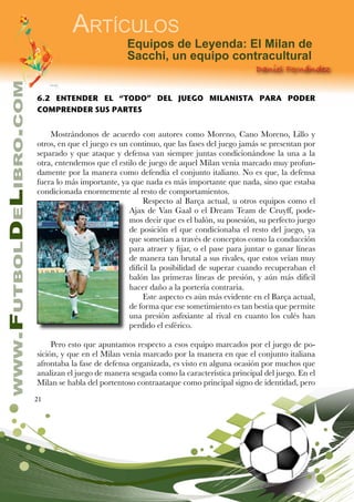 21
www.FutbolDeLibro.com
Artículos
Daniel Fernández
Equipos de Leyenda: El Milan de
Sacchi, un equipo contracultural
6.2 ENTENDER EL “TODO” DEL JUEGO MILANISTA PARA PODER
COMPRENDER SUS PARTES
Mostrándonos de acuerdo con autores como Moreno, Cano Moreno, Lillo y
otros, en que el juego es un continuo, que las fases del juego jamás se presentan por
separado y que ataque y defensa van siempre juntas condicionándose la una a la
otra, entendemos que el estilo de juego de aquel Milan venía marcado muy profun-
damente por la manera como defendía el conjunto italiano. No es que, la defensa
fuera lo más importante, ya que nada es más importante que nada, sino que estaba
condicionada enormemente al resto de comportamientos.
Respecto al Barça actual, u otros equipos como el
Ajax de Van Gaal o el Dream Team de Cruyff, pode-
mos decir que es el balón, su posesión, su perfecto juego
de posición el que condicionaba el resto del juego, ya
que sometían a través de conceptos como la conducción
para atraer y fijar, o el pase para juntar o ganar líneas
de manera tan brutal a sus rivales, que estos veían muy
difícil la posibilidad de superar cuando recuperaban el
balón las primeras líneas de presión, y aún más difícil
hacer daño a la portería contraria.
Este aspecto es aún más evidente en el Barça actual,
de forma que ese sometimiento es tan bestia que permite
una presión asfixiante al rival en cuanto los culés han
perdido el esférico.
Pero esto que apuntamos respecto a esos equipo marcados por el juego de po-
sición, y que en el Milan venía marcado por la manera en que el conjunto italiana
afrontaba la fase de defensa organizada, es visto en alguna ocasión por muchos que
analizan el juego de manera sesgada como la característica principal del juego. En el
Milan se habla del portentoso contraataque como principal signo de identidad, pero
 