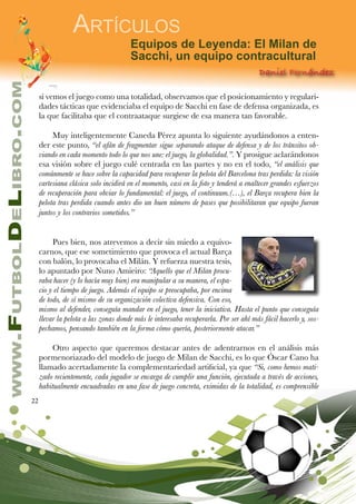 22
www.FutbolDeLibro.com
Artículos
Equipos de Leyenda: El Milan de
Sacchi, un equipo contracultural
Daniel Fernández
si vemos el juego como una totalidad, observamos que el posicionamiento y regulari-
dades tácticas que evidenciaba el equipo de Sacchi en fase de defensa organizada, es
la que facilitaba que el contraataque surgiese de esa manera tan favorable.
Muy inteligentemente Caneda Pérez apunta lo siguiente ayudándonos a enten-
der este punto, “el afán de fragmentar sigue separando ataque de defensa y de los tránsitos ob-
viando en cada momento todo lo que nos une: el juego, la globalidad.”. Y prosigue aclarándonos
esa visión sobre el juego culé centrada en las partes y no en el todo, “el análisis que
comúnmente se hace sobre la capacidad para recuperar la pelota del Barcelona tras perdida: la visión
cartesiana clásica solo incidirá en el momento, casi en la foto y tenderá a enaltecer grandes esfuerzos
de recuperación para obviar lo fundamental: el juego, el continuum.(…), el Barça recupera bien la
pelota tras perdida cuando antes dio un buen número de pases que posibilitaran que equipo fueran
juntos y los contrarios sometidos.”
Pues bien, nos atrevemos a decir sin miedo a equivo-
carnos, que ese sometimiento que provoca el actual Barça
con balón, lo provocaba el Milán. Y refuerza nuestra tesis,
lo apuntado por Nuno Amieiro: “Aquello que el Milan procu-
raba hacer (y lo hacía muy bien) era manipular a su manera, el espa-
cio y el tiempo de juego. Además el equipo se preocupaba, por encima
de todo, de sí mismo de su organización colectiva defensiva. Con eso,
mismo al defender, conseguía mandar en el juego, tener la iniciativa. Hasta el punto que conseguía
llevar la pelota a las zonas donde más le interesaba recuperarla. Por ser ahí más fácil hacerlo y, sos-
pechamos, pensando también en la forma cómo quería, posteriormente atacar.”
Otro aspecto que queremos destacar antes de adentrarnos en el análisis más
pormenoriazado del modelo de juego de Milan de Sacchi, es lo que Óscar Cano ha
llamado acertadamente la complementariedad artificial, ya que “Si, como hemos mati-
zado recientemente, cada jugador se encarga de cumplir una función, ejecutada a través de acciones,
habitualmente encuadradas en una fase de juego concreta, eximidas de la totalidad, es comprensible
 