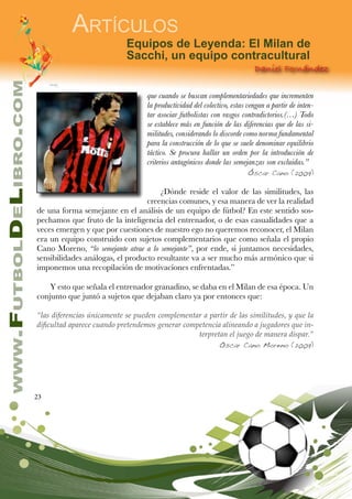 23
www.FutbolDeLibro.com
Artículos
Daniel Fernández
Equipos de Leyenda: El Milan de
Sacchi, un equipo contracultural
que cuando se buscan complementariedades que incrementen
la productividad del colectivo, estas vengan a partir de inten-
tar asociar futbolistas con rasgos contradictorios.(…) Todo
se establece más en función de las diferencias que de las si-
militudes, considerando lo discorde como norma fundamental
para la construcción de lo que se suele denominar equilibrio
táctico. Se procura hallar un orden por la introducción de
criterios antagónicos donde las semejanzas son excluidas.”
Óscar Cano (2009)
¿Dónde reside el valor de las similitudes, las
creencias comunes, y esa manera de ver la realidad
de una forma semejante en el análisis de un equipo de fútbol? En este sentido sos-
pechamos que fruto de la inteligencia del entrenador, o de esas casualidades que a
veces emergen y que por cuestiones de nuestro ego no queremos reconocer, el Milan
era un equipo construido con sujetos complementarios que como señala el propio
Cano Moreno, “lo semejante atrae a lo semejante”, por ende, si juntamos necesidades,
sensibilidades análogas, el producto resultante va a ser mucho más armónico que si
imponemos una recopilación de motivaciones enfrentadas.”
Y esto que señala el entrenador granadino, se daba en el Milan de esa época. Un
conjunto que juntó a sujetos que dejaban claro ya por entonces que:
“las diferencias únicamente se pueden complementar a partir de las similitudes, y que la
dificultad aparece cuando pretendemos generar competencia alineando a jugadores que in-
terpretan el juego de manera dispar.”
Oscar Cano Moreno (2009)
 