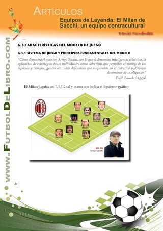 24
www.FutbolDeLibro.com
Artículos
Equipos de Leyenda: El Milan de
Sacchi, un equipo contracultural
Daniel Fernández
6.3 CARACTERÍSTICAS DEL MODELO DE JUEGO
6.3.1 SISTEMA DE JUEGO Y PRINCIPIOS FUNDAMENTALES DEL MODELO
“Como demostró el maestro Arrigo Sacchi, con lo que él denomina inteligencia colectiva, la
aplicación de estrategias tanto individuales como colectivas que permitan el manejo de los
espacios y tiempos, genera actitudes defensivas que amparadas en el colectivo podríamos
denominar de inteligentes”
Raúl Caneda (2003)
El Milan jugaba un 1.4.4.2 tal y como nos indica el siguiente gráfico:
 