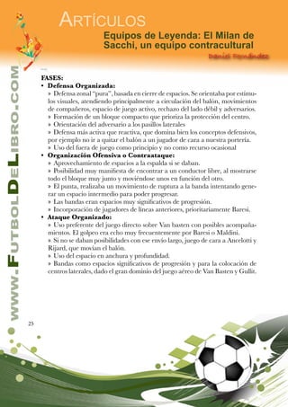 25
www.FutbolDeLibro.com
Artículos
Daniel Fernández
Equipos de Leyenda: El Milan de
Sacchi, un equipo contracultural
FASES:
•	 Defensa Organizada:
»» Defensa zonal “pura”, basada en cierre de espacios. Se orientaba por estímu-
los visuales, atendiendo principalmente a circulación del balón, movimientos
de compañeros, espacio de juego activo, rechazo del lado débil y adversarios.
»» Formación de un bloque compacto que prioriza la protección del centro.
»» Orientación del adversario a los pasillos laterales
»» Defensa más activa que reactiva, que domina bien los conceptos defensivos,
por ejemplo no ir a quitar el balón a un jugador de cara a nuestra portería.
»» Uso del fuera de juego como principio y no como recurso ocasional
•	 Organización Ofensiva o Contraataque:
»» Aprovechamiento de espacios a la espalda si se daban.
»» Posibilidad muy manifiesta de encontrar a un conductor libre, al mostrarse
todo el bloque muy junto y moviéndose unos en función del otro.
»» El punta, realizaba un movimiento de ruptura a la banda intentando gene-
rar un espacio intermedio para poder progresar.
»» Las bandas eran espacios muy significativos de progresión.
»» Incorporación de jugadores de líneas anteriores, prioritariamente Baresi.
•	 Ataque Organizado:
»» Uso preferente del juego directo sobre Van basten con posibles acompaña-
mientos. El golpeo era echo muy frecuentemente por Baresi o Maldini.
»» Si no se daban posibilidades con ese envío largo, juego de cara a Ancelotti y
Rijard, que movían el balón.
»» Uso del espacio en anchura y profundidad.
»» Bandas como espacios significativos de progresión y para la colocación de
centros laterales, dado el gran dominio del juego aéreo de Van Basten y Gullit.
 