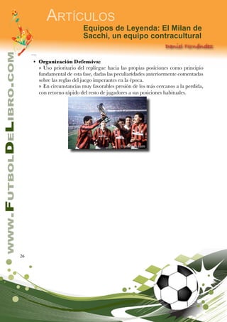 26
www.FutbolDeLibro.com
Artículos
Equipos de Leyenda: El Milan de
Sacchi, un equipo contracultural
Daniel Fernández
•	 Organización Defensiva:
»» Uso prioritario del repliegue hacia las propias posiciones como principio
fundamental de esta fase, dadas las peculiaridades anteriormente comentadas
sobre las reglas del juego imperantes en la época.
»» En circunstancias muy favorables presión de los más cercanos a la perdida,
con retorno rápido del resto de jugadores a sus posiciones habituales.
 