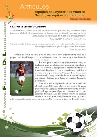 27
www.FutbolDeLibro.com
Artículos
Daniel Fernández
Equipos de Leyenda: El Milan de
Sacchi, un equipo contracultural
6.3.2 FASE DE DEFENSA ORGANIZADA
“A la doctrina de la zona, se le une, un nuevo método que, hasta hoy caracteriza perfec-
tamente la ideología táctica dominante: la llamada zona presionante, que tuvo en Arrigo
Sacchi, cuando era entrenador del Milán, a su principal mentor”
Lobo (2002), citado por Nuno Amieiro
“Baresi, tenía tanto talento, que con sus movimientos provocaba que los atacantes estuvie-
sen más pendientes de él, que de lo que hacían ellos mismos”
Juan Manuel Lillo
Cuando el Milan no tenía el balón situaban la línea defensiva muy lejos de la
propia portería, el bloque se presentaba corto y estrecho, con muy pocas distancias
entre las líneas.
Las dos puntas situadas en una primera línea, ac-
tuaban siempre escalonados, su misión era pantallear al
rival, no intentar la recuperación al estar en franca in-
ferioridad. Tapaban el centro, disuadían al rival de en-
contrar fisuras por dentro del bloque defensivo y junto
a la colocación muy centrada de los 4 centrocampistas
orientaban el ataque rival hacia las bandas. (Sensación
de embudo)
Cuando el balón llegaba allí, el interior se acercaba
al rival cerrándole toda relación por dentro. El punta
más cercano a la jugada se situaba por delante suyo im-
pidiéndole que un pase al portero rompiera todo el me-
canismo defensivo. Los dos medios centros se situaban
escalonadamente, uno protegiendo ese acoso y otro, el
más cercano dispuesto a apretar a un posible receptor. El interior del lado contra-
 
