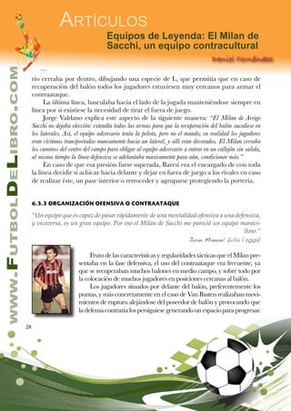 28
www.FutbolDeLibro.com
Artículos
Equipos de Leyenda: El Milan de
Sacchi, un equipo contracultural
Daniel Fernández
rio cerraba por dentro, dibujando una especie de L, que permitía que en caso de
recuperación del balón todos los jugadores estuviesen muy cercanos para armar el
contraataque.
La última línea, basculaba hacia el lado de la jugada manteniéndose siempre en
línea por si existiese la necesidad de tirar el fuera de juego.
Jorge Valdano explica este aspecto de la siguiente manera: “El Milan de Arrigo
Sacchi no dejaba elección: extendía todas las armas para que la recuperación del balón sucediese en
los laterales. Así, el equipo adversario tenía la pelota, pero no el mando; en realidad los jugadores
eran víctimas transportadas mansamente hacia un lateral, y allí eran devorados. El Milan cerraba
los caminos del centro del campo para obligar al equipo adversario a entrar en un callejón sin salida,
al mismo tiempo la línea defensiva se adelantaba masivamente para aún, condicionar más.”
En caso de que esa presión fuese superada, Baresi era el encargado de con toda
la línea decidir si achicar hacia delante y dejar en fuera de juego a los rivales en caso
de realizar éste, un pase interior o retroceder y agruparse protegiendo la portería.
6.3.3 ORGANIZACIÓN OFENSIVA O CONTRAATAQUE
“Un equipo que es capaz de pasar rápidamente de una mentalidad ofensiva a una defensiva,
y viceversa, es un gran equipo. Por eso el Milan de Sacchi me pareció un equipo maravi-
lloso.”
Juan Manuel Lillo (2003)
Fruto de las características y regularidades tácticas que el Milan pre-
sentaba en la fase defensiva, el uso del contraataque era frecuente, ya
que se recuperaban muchos balones en medio campo, y sobre todo por
la colocación de muchos jugadores en posiciones cercanas al balón.
Los jugadores situados por delante del balón, preferentemente los
puntas, y más concretamente en el caso de Van Basten realizaban movi-
mientos de ruptura alejándose del poseedor de balón y provocando que
ladefensacontrarialospersiguiesegenerandounespacioparaprogresar.
 