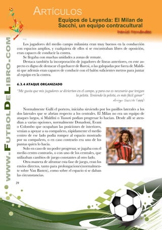 29
www.FutbolDeLibro.com
Artículos
Daniel Fernández
Equipos de Leyenda: El Milan de
Sacchi, un equipo contracultural
Los jugadores del medio campo milanista eran muy buenos en la conducción
con espacios amplios, y cualquiera de ellos si se encontraban libres de oposición,
eran capaces de conducir la contra.
Se llegaba con muchas unidades a zonas de remate.
Destaca también la incorporación de jugadores de líneas anteriores, en este as-
pecto es digno de destacar el quehacer de Baresi, o las galopadas por fuera de Maldi-
ni que además eran capaces de conducir con el balón suficientes metros para juntar
al equipo en la contra.
6.3.4 ATAQUE ORGANIZADO
“Me gusta que mis jugadores se diviertan en el campo, y para eso es necesario que tengan
la pelota. Teniendo la pelota, es más fácil ganar”
Arrigo Sacchi (1998)
Normalmente Galli el portero, iniciaba sirviendo por los pasillos laterales a los
dos laterales que se abrían respecto a los centrales. El Milan no era un equipo de
ataques largos, si Maldini o Tassoti podían progresar lo hacían. Desde allí se aten-
dían a varias opciones, normalmente Donadoni, Evani
o Colombo que ocupaban las posiciones de interiores,
venían a apoyar a su compañero, rápidamente el medio
centro de ese lado podía romper al espacio mostrado
por su compañero, o en caso contrario era uno de los
puntas quien lo hacía.
Solo en caso de no poder progresar, se jugaba con el
medio centro contrario, o con uno de los centrales, que
utilizaban cambios de juego constantes al otro lado.
Otra manera de afrontar esta fase de juego, eran los
envíos directos, tanto para prolongaciones(normalmen-
te sobre Van Basten), como sobre el espacio si se daban
las circunstancias.
 