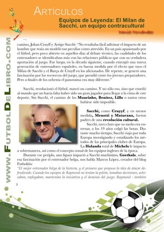 3
www.FutbolDeLibro.com
Artículos
Daniel Fernández
Equipos de Leyenda: El Milan de
Sacchi, un equipo contracultural
camino, Johan Cruyff y Arrigo Sacchi: “No resultaba fácil adivinar el impacto de un
hombre que traía un modelo tan peculiar como atrevido. En un país apasionado por
el fútbol, pero poco abierto en aquellos días al debate técnico, las cualidades de los
entrenadores se identificaban más con las relaciones públicas que con su verdadera
aportación al juego. Fue luego, en la década siguiente, cuando emergió una nueva
generación de entrenadores españoles, en buena medida por el efecto que tuvo el
Milan de Sacchi y el Barça de Cruyff en los aficionados. De repente, se generó una
fascinación por los recovecos del juego, que prendió entre los jóvenes preparadores.
Pero a finales de los ochenta el panorama era muy diferente.”
Sacchi, revolucionó el fútbol, marcó un camino. Y no sólo eso, sino que enseñó
al mundo que no hacía falta haber sido un gran jugador para llegar a la cima de este
deporte. Sin Sacchi, el camino de los Mourinho, Benítez, Lillo o tantos otros
hubiese sido imposible.
Sacchi, como Cruyyf, y en menor
medida, Menotti y Maturana, fueron
padres de una revolución cultural.
Sacchi, tuvo claro que su sueño era en-
trenar, a los 19 años colgó las botas. Du-
rante mucho tiempo, Sacchi viajo por toda
Europa investigando y estudiando los mé-
todos de los principales clubes de Europa.
La Holanda total de Míchels le impacto
a sobremanera, así como el concepto zonal de los equipos ingleses de la época.
Durante ese periplo, una figura impactó a Sacchi muchísimo, Goethals, sobre
esa fascinación por el entrenador belga, nos habla Marcos López, creador del blog
Futbolitis:
“El mejor entrenador belga de la historia, y el primero que propuso la idea de atacar de-
fendiendo. Cuando los equipos de Raymond no tenían la pelota, tomaban decisiones, achi-
caban, replegaban, mantenían la iniciativa y el dominio del juego. Raymond - también
 