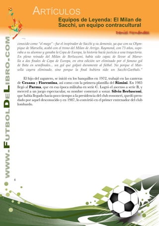 4
www.FutbolDeLibro.com
Artículos
Equipos de Leyenda: El Milan de
Sacchi, un equipo contracultural
Daniel Fernández
conocido como “el mago” - fue el inspirador de Sacchi y su demonio, ya que con su Olym-
pique de Marsella, acabó con el trono del Milan de Arrigo. Raymond, con 73 años, supe-
raba a su alumno y ganaba la Copa de Europa, la historia hacía justicia a una trayectoria.
En pleno reinado del Milan de Berlusconi, había sido capaz de llevar al Marse-
lla a dos finales de Copa de Europa, en otra edición ser eliminado por el famoso gol
de Bata en semifinales... un gol que golpeó duramente al fútbol. No porque el Mar-
sella cayera eliminado, sino porque la final hubiera sido un Sacchi-Goethals.”
El hijo del zapatero, se inició en los banquillos en 1972, trabajó en las canteras
de Cesana y Fiorentina, así como con la primera plantilla del Rimini. En 1985
llegó al Parma, que en esa época militaba en serie C. Logró el ascenso a serie B, y
merced a un juego espectacular, su nombre comenzó a sonar. Silvio Berlusconi,
que había llegado hacía poco tiempo a la presidencia del club rossoneri, quedó pren-
dado por aquel desconocido y en 1987, lo convirtió en el primer entrenador del club
lombardo.
 