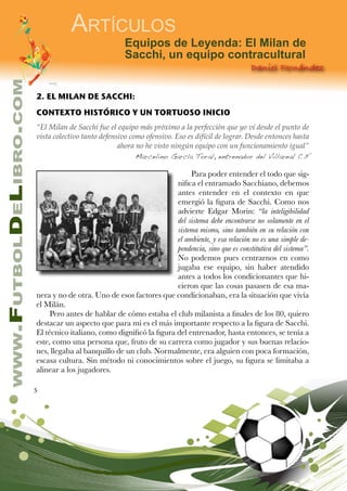 5
www.FutbolDeLibro.com
Artículos
Daniel Fernández
Equipos de Leyenda: El Milan de
Sacchi, un equipo contracultural
2. EL MILAN DE SACCHI:
CONTEXTO HISTÓRICO Y UN TORTUOSO INICIO
“El Milan de Sacchi fue el equipo más próximo a la perfección que yo ví desde el punto de
vista colectivo tanto defensivo como ofensivo. Eso es difícil de lograr. Desde entonces hasta
ahora no he visto ningún equipo con un funcionamiento igual”
Marcelino García Toral, entrenador del Villareal C.F
Para poder entender el todo que sig-
nifica el entramado Sacchiano, debemos
antes entender en el contexto en que
emergió la figura de Sacchi. Como nos
advierte Edgar Morin: “la inteligibilidad
del sistema debe encontrarse no solamente en el
sistema mismo, sino también en su relación con
el ambiente, y esa relación no es una simple de-
pendencia, sino que es constitutiva del sistema”.
No podemos pues centrarnos en como
jugaba ese equipo, sin haber atendido
antes a todos los condicionantes que hi-
cieron que las cosas pasasen de esa ma-
nera y no de otra. Uno de esos factores que condicionaban, era la situación que vivía
el Milán.
Pero antes de hablar de cómo estaba el club milanista a finales de los 80, quiero
destacar un aspecto que para mí es el más importante respecto a la figura de Sacchi.
El técnico italiano, como dignificó la figura del entrenador, hasta entonces, se tenía a
este, como una persona que, fruto de su carrera como jugador y sus buenas relacio-
nes, llegaba al banquillo de un club. Normalmente, era alguien con poca formación,
escasa cultura. Sin método ni conocimientos sobre el juego, su figura se limitaba a
alinear a los jugadores.
 