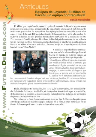 6
www.FutbolDeLibro.com
Artículos
Equipos de Leyenda: El Milan de
Sacchi, un equipo contracultural
Daniel Fernández
El Milan que cogió Sacchi, no es el equipo demoledor habituado a ganar com-
peticiones que conocemos actualmente. Es importante saber, que el club lombardo
sufría una grave crisis de autoestima, los rojinegros habían conocido pocos años
antes el pozo de la serie B fruto del escándalo de las quinielas, y vivía a la sombra de
la Juve y la Roma, los dos grandes dominadores del Calcio en la década de los 80.
Previamente a Sacchi, el sueco Liendhom había dirigido los destinos de los milanis-
tas sin excesiva suerte, y Berlusconi, un tipo habituado a triunfar en la vida, anisaba
llevar a su Milan a las cotas más altas. Para eso se fijó en el que la prensa italiana
bautizó como “Don Nadie”.
Y es que, es importante que entenda-
mos, que toda la admiración que levantó
Sacchi en Europa no es tal en su país, ya
que como afirma Santiago Segurola:
“Su celebrado Milan siempre fue observado
con recelo en Italia, donde se entendió que
aquel equipo llegaba para destruir los prin-
cipios básicos del calcio. Italia adora el con-
tragolpe, la especulación, el desprecio por
los riesgos, la astucia y el gol oportunista
(…)Sacchi era el anticristo destinado a aca-
bar con un modelo interiorizado por toda una nación de fanáticos. El entrenador italiano
por excelencia era Trappatoni. Sacchi era un intruso extranjerizado. Nunca se hizo más
evidente la sospecha que en su etapa como seleccionador”
Italia, era el país del catenaccio, del 1-5-3-2, de la marrullería, del tiempo perdi-
do, del miedo, del desprecio al balón, de la organización defensiva por acumulación,
de los marcajes al hombre, y en ese contexto cultural emergió la figura de un técnico
dispuesto a romper con todo eso.
Sin embargo, la Serie A era considerada la mejor liga de Europa, las principales
estrellas poblaban los mejores equipos del país de la bota, y eran habituales en las
finales de las competiciones continentales cada temporada.
 