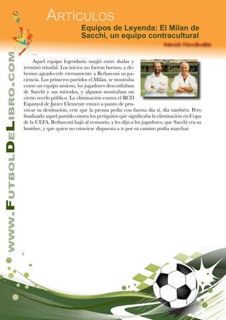 7
www.FutbolDeLibro.com
Artículos
Daniel Fernández
Equipos de Leyenda: El Milan de
Sacchi, un equipo contracultural
Aquel equipo legendario surgió entre dudas y
terminó triunfal. Los inicios no fueron buenos, y de-
bemos agradecerle eternamente a Berlusconi su pa-
ciencia. Los primeros partidos el Milán, se mostraba
como un equipo ansioso, los jugadores desconfiaban
de Sacchi y sus métodos, y algunos mostraban un
cierto recelo público. La eliminación contra el RCD
Espanyol de Javier Clemente estuvo a punto de pro-
vocar su destitución, cese que la prensa pedía con fuerza día sí, día también. Pero
finalizado aquel partido contra los periquitos que significaba la eliminación en Copa
de la UEFA, Berlusconi bajó al vestuario, y les dijo a los jugadores, que Sacchi era su
hombre, y que quien no estuviese dispuesto a ir por su camino podía marchar.
 