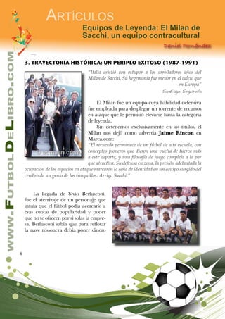8
www.FutbolDeLibro.com
Artículos
Equipos de Leyenda: El Milan de
Sacchi, un equipo contracultural
Daniel Fernández
3. TRAYECTORIA HISTÓRICA: UN PERIPLO EXITOSO (1987-1991)
“Italia asistió con estupor a los arrolladores años del
Milan de Sacchi. Su hegemonía fue menor en el calcio que
en Europa”
Santiago Segurola
El Milan fue un equipo cuya habilidad defensiva
fue empleada para desplegar un torrente de recursos
en ataque que le permitió elevarse hasta la categoría
de leyenda.
Sin detenernos exclusivamente en los títulos, el
Milan nos dejó como advertía Jaime Rincon en
Marca.com:
“El recuerdo permanece de un fútbol de alta escuela, con
conceptos pioneros que dieron una vuelta de tuerca más
a este deporte, y una filosofía de juego compleja a la par
que atractiva. Su defensa en zona, la presión adelantada la
ocupación de los espacios en ataque marcaron la seña de identidad en un equipo surgido del
cerebro de un genio de los banquillos: Arrigo Sacchi.”
La llegada de Sivio Berlusconi,
fue el aterrizaje de un personaje que
intuía que el fútbol podía acercarle a
esas cuotas de popularidad y poder
que no te ofrecen por si solas la empre-
sa. Berlusconi sabía que para reflotar
la nave rossonera debía poner dinero
 