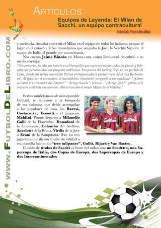 9
www.FutbolDeLibro.com
Artículos
Daniel Fernández
Equipos de Leyenda: El Milan de
Sacchi, un equipo contracultural
y paciencia. Ansiaba convertir el Milan en el equipo de todos los italianos, ocupar el
lugar en el corazón de los transalpinos que ocupaba la Juve, la Vecchia Signora, el
equipo de Italia, el grande por antonomasia.
Nos cuenta Jaime Rincón en Marca.com, como Berlusconi descubrió a su
media naranja:
“Sin embargo, faltaba un talento en el banquillo que supiera encajar todas las piezas y lide-
rara con personalidad un proyecto ambicioso. Esa punta del iceberg llegó en un partido de
Copa, donde un recién ascendido Parma protagonizaba el primer revés de la ‘era Berlusco-
ni’. Al finalizar el encuentro, el mandatario ‘rossonero’ preguntó a un ayudante: “¿Cómo
se llama el entrenador del Parma?” “Arrigo Sacchi”- repuso-. “¿Arrigo qué?”. Jamás se le
volvería a olvidar ese nombre. Ahí arrancaba el mejor Milan de la historia.”
Berlusconidelamanodesuinseparable
Galliani, se lanzaron a la búsqueda
de esa columna que debía acompañar
a los jugadores de casa, los Baresi,
Costacurta, Tassotti y el incipiente
Maldini. Pronto llegaron a Milanello
Galli de la Fiorentina, Donadoni de
la Cremonese, Colombo del Avellino,
Ancelotti de la Roma, Virdis de la Juve
o Evani de la Sampdoria. Pero los tres
jugadores que dieron el salto de calidad a
esa plantilla fueron los “tres tulipanes”, Gullit, Rijark y Van Basten.
El saldo de títulos de Sacchi al frente del milan son: un Scudetto, una Su-
percopa de Italia, dos Copas de Europa, dos Supercopas de Europa y
dos Intercontinentales.
 