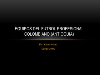 EQUIPOS DEL FUTBOL PROFESIONAL 
COLOMBIANO (ANTIOQUIA) 
Por: Kenan Álvarez 
Colegio CMMV 
 